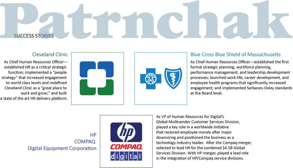 1) Cleveland Clinic: 
    As Chief Human Resources Officer—established HR as a critical strategic function; implemented a “people strategy” that increased engagement to world class levels and redefined Cleveland Clinic as a “great place to work and grow;” and built a state of the art HR delivery platform.
2) Blue Cross Blue Shield of Massachusetts: 
As Chief Human Resources Officer—established the first formal strategic planning, workforce planning, performance management, and leadership development processes; launched work-life, career development, and employee health programs that significantly increased engagement; and implemented Sarbanes-Oxley standards at the Board level.
3) HP / COMPAQ / Digital Equipment Corporation: As VP of Human Resources for Digital’s Global Multivendor Customer Services Division, played a key role in a worldwide initiative that restored employee morale after major downsizing and positioned the business as a technology industry leader.  After the Compaq merger, selected to lead HR for the combined $4.5B global services division. With HP merger, played a lead role in the integration of HP/Compaq service divisions.