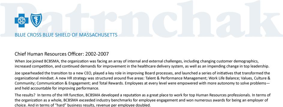 Chief Human Resources Officer: 2002-2007 
When Joe joined BCBSMA, the organization was facing an array of internal and external challenges, including changing customer demographics, increased competition, and continued demands for improvement in the healthcare delivery system, as well as an impending change in top leadership.
Joe spearheaded the transition to a new CEO, played a key role in improving Board processes, and launched a series of initiatives that transformed the organizational mindset. A new HR strategy was structured around five areas: Talent & Performance Management; Work Life Balance; Values, Culture & Community; Communication & Engagement; and Total Rewards. Employees at every level were empowered with more autonomy to solve problems—and held accountable for improving performance. 
The results?  In terms of the HR function, BCBSMA developed a reputation as a great place to work for top Human Resources professionals. In terms of the organization as a whole, BCBSMA exceeded industry benchmarks for employee engagement and won numerous awards for being an employer of choice. And in terms of “hard” business results, revenue per employee doubled. 