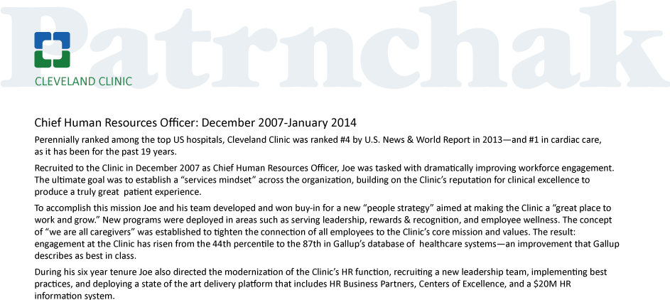 Chief Human Resources Officer: December 2007-January 2014
Perennially ranked among the top US hospitals, Cleveland Clinic was ranked #4 by U.S. News & World Report in 2013—and #1 in cardiac care,as it has been for the past 19 years.
Recruited to the Clinic in December 2007 as Chief Human Resources Officer, Joe was tasked with dramatically improving workforce engagement. The ultimate goal was to establish a “services mindset” across the organization, building on the Clinic’s reputation for clinical excellence to produce a truly great  patient experience.  
To accomplish this mission Joe and his team developed and won buy-in for a new “people strategy” aimed at making the Clinic a “great place to work and grow.” New programs were deployed in areas such as serving leadership, rewards & recognition, and employee wellness. The concept of “we are all caregivers” was established to tighten the connection of all employees to the Clinic’s core mission and values. The result: engagement at the Clinic has risen from the 44th percentile to the 87th in Gallup’s database of  healthcare systems—an improvement that Gallup describes as best in class.
During his six year tenure Joe also directed the modernization of the Clinic’s HR function, recruiting a new leadership team, implementing best practices, and deploying a state of the art delivery platform that includes HR Business Partners, Centers of Excellence, and a $20M HR information system.