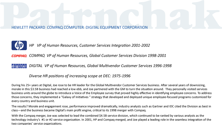 HP   VP of Human Resources, Customer Services Integration 2001-2002
COMPAQ  VP of Human Resources, Global Customer Services Division 1998-2001
DIGITAL  VP of Human Resources, Global Multivendor Customer Services 1996-1998
Diverse HR positions of increasing scope at DEC: 1975-1996

During his 25+ years at Digital, Joe rose to be HR leader for the Global Multivendor Customer Services business. After several years of downsizing, morale in this $3.5B business had reached a low ebb, and Joe partnered with the GM to turn the situation around.  They personally visited services business units around the globe to introduce a Voice of the Employee survey that proved highly effective in identifying employee concerns. To address those concerns, they implemented a “Galaxy of Initiatives “ strategy that developed and deployed unique employee-focused programs customized for every country and business unit. 
The results? Morale and engagement rose, performance improved dramatically, industry analysts such as Gartner and IDC cited the Division as best in class—and the business became Digital’s main profit engine, critical to its 1998 merger with Compaq. 
With the Compaq merger, Joe was selected to lead the combined $4.5B service division, which continued to be ranked by various analysts as the technology industry’s  #1 or #2 service organization. In 2001, HP and Compaq merged, and Joe played a leading role in the seamless integration of the two companies’ service organizations.