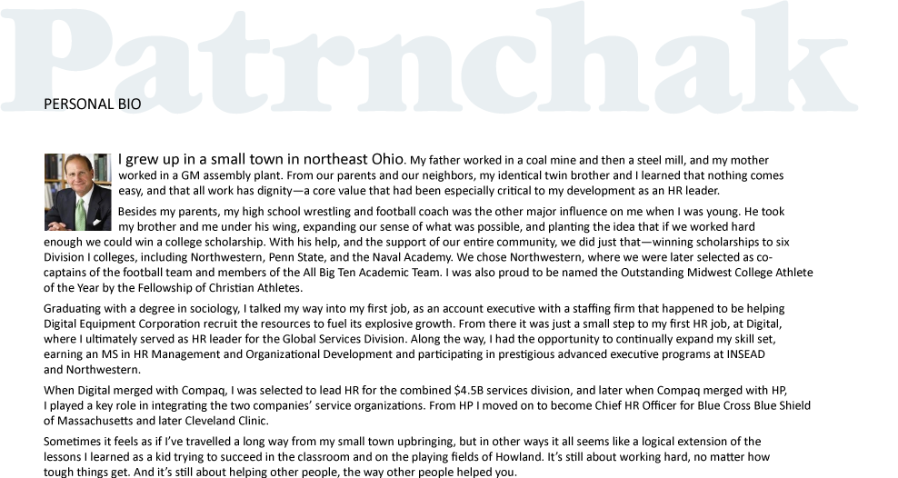 I grew up in a small town in northeast Ohio. My father worked in a coal mine and then a steel mill, and my mother                                                   worked in a GM assembly plant. From our parents and our neighbors, my identical twin brother and I learned that nothing comes             		             
                          easy, and that all work has dignity—a core value that had been especially critical to my development as an HR leader.
		   Besides my parents, my high school wrestling and football coach was the other major influence on me when I was young. He took                                                   my brother and me under his wing, expanding our sense of what was possible, and planting the idea that if we worked hard enough we could win a college scholarship. With his help, and the support of our entire community, we did just that—winning scholarships to six Division I colleges, including Northwestern, Penn State, and the Naval Academy. We chose Northwestern, where we were later selected as co-captains of the football team and members of the All Big Ten Academic Team. I was also proud to be named the Outstanding Midwest College Athlete of the Year by the Fellowship of Christian Athletes.
Graduating with a degree in sociology, I talked my way into my first job, as an account executive with a staffing firm that happened to be helping Digital Equipment Corporation recruit the resources to fuel its explosive growth. From there it was just a small step to my first HR job, at Digital, where I ultimately served as HR leader for the Global Services Division. Along the way, I had the opportunity to continually expand my skill set, earning an MS in HR Management and Organizational Development and participating in prestigious advanced executive programs at INSEAD and Northwestern. 
When Digital merged with Compaq, I was selected to lead HR for the combined $4.5B services division, and later when Compaq merged with HP, I played a key role in integrating the two companies’ service organizations. From HP I moved on to become Chief HR Officer for Blue Cross Blue Shield of Massachusetts and later Cleveland Clinic.  
Sometimes it feels as if I’ve travelled a long way from my small town upbringing, but in other ways it all seems like a logical extension of the lessons I learned as a kid trying to succeed in the classroom and on the playing fields of Howland. It’s still about working hard, no matter how tough things get. And it’s still about helping other people, the way other people helped you.